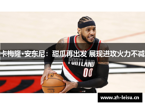 卡梅隆·安东尼：甜瓜再出发 展现进攻火力不减