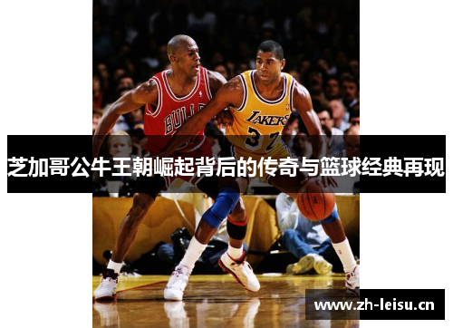 芝加哥公牛王朝崛起背后的传奇与篮球经典再现