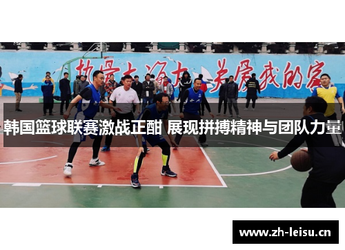 韩国篮球联赛激战正酣 展现拼搏精神与团队力量