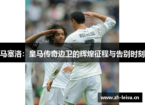 马塞洛：皇马传奇边卫的辉煌征程与告别时刻