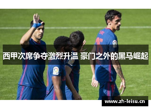 西甲次席争夺激烈升温 豪门之外的黑马崛起