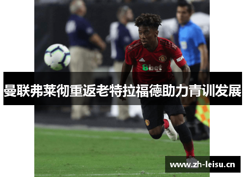 曼联弗莱彻重返老特拉福德助力青训发展