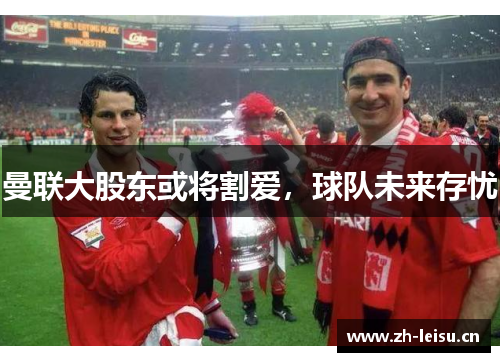 曼联大股东或将割爱，球队未来存忧