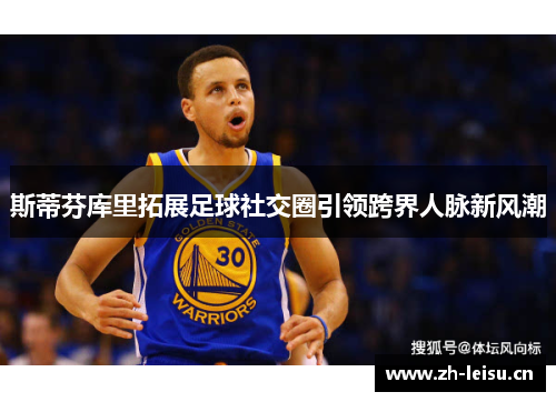 斯蒂芬库里拓展足球社交圈引领跨界人脉新风潮